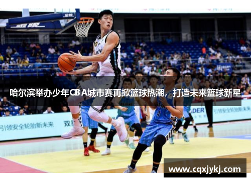 哈尔滨举办少年CBA城市赛再掀篮球热潮，打造未来篮球新星