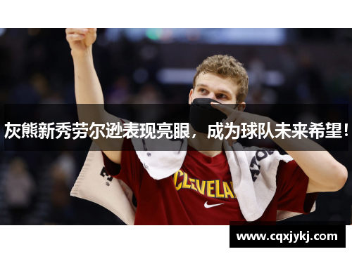 灰熊新秀劳尔逊表现亮眼，成为球队未来希望！