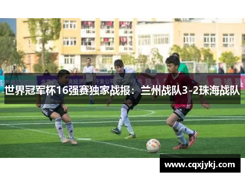 世界冠军杯16强赛独家战报：兰州战队3-2珠海战队